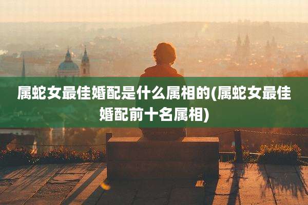 属蛇女最佳婚配是什么属相的(属蛇女最佳婚配前十名属相)