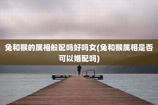 兔和猴的属相般配吗好吗女(兔和猴属相是否可以婚配吗)