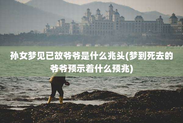 孙女梦见已故爷爷是什么兆头(梦到死去的爷爷预示着什么预兆)