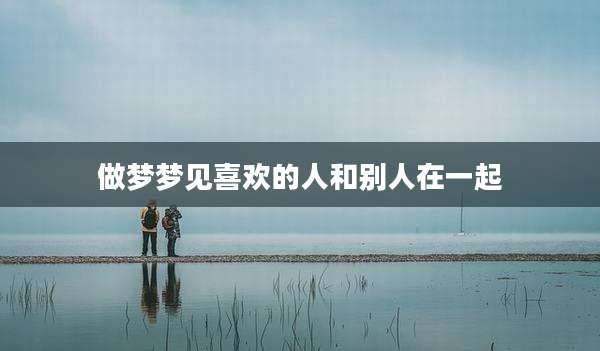 做梦梦见喜欢的人和别人在一起