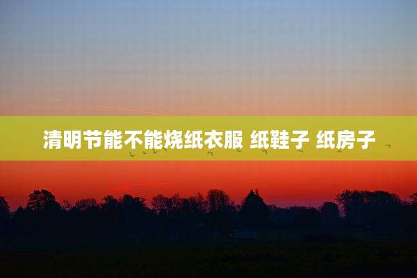 清明节能不能烧纸衣服 纸鞋子 纸房子