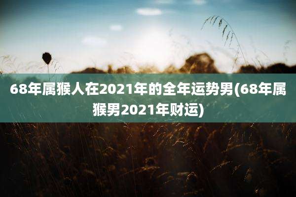 68年属猴人在2021年的全年运势男(68年属猴男2021年财运)