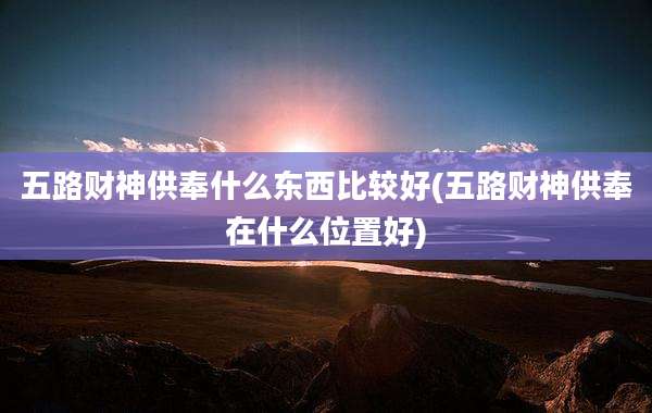 五路财神供奉什么东西比较好(五路财神供奉在什么位置好)