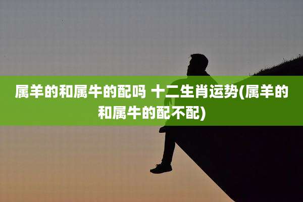 属羊的和属牛的配吗 十二生肖运势(属羊的和属牛的配不配)