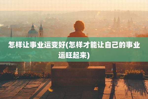 怎样让事业运变好(怎样才能让自己的事业运旺起来)
