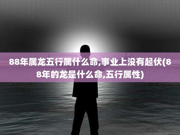 88年属龙五行属什么命,事业上没有起伏(88年的龙是什么命,五行属性)