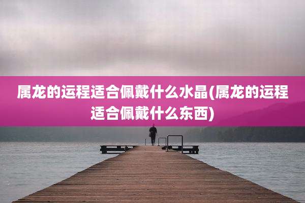 属龙的运程适合佩戴什么水晶(属龙的运程适合佩戴什么东西)
