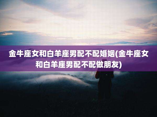 金牛座女和白羊座男配不配婚姻(金牛座女和白羊座男配不配做朋友)
