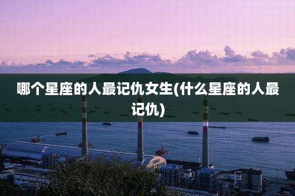 哪个星座的人最记仇女生(什么星座的人最记仇)
