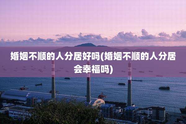 婚姻不顺的人分居好吗(婚姻不顺的人分居会幸福吗)