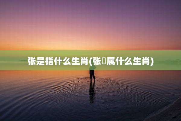 张是指什么生肖(张鷟属什么生肖)