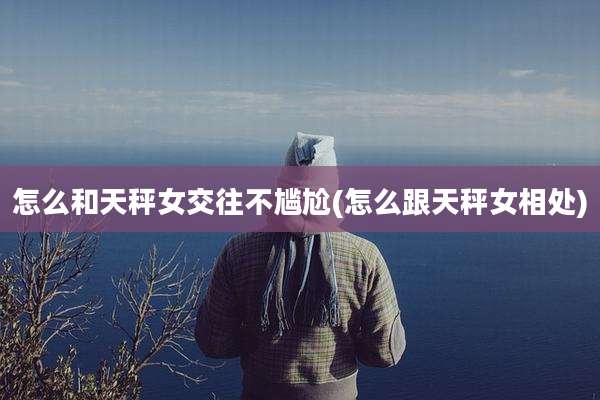 怎么和天秤女交往不尴尬(怎么跟天秤女相处)