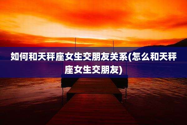 如何和天秤座女生交朋友关系(怎么和天秤座女生交朋友)