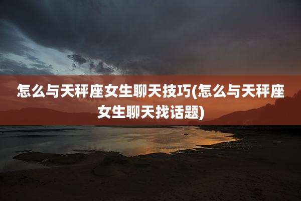怎么与天秤座女生聊天技巧(怎么与天秤座女生聊天找话题)