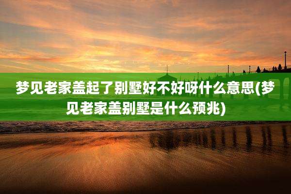 梦见老家盖起了别墅好不好呀什么意思(梦见老家盖别墅是什么预兆)
