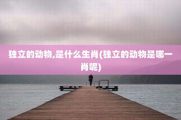 独立的动物,是什么生肖(独立的动物是哪一肖呢)
