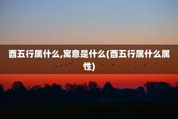 酉五行属什么,寓意是什么(酉五行属什么属性)