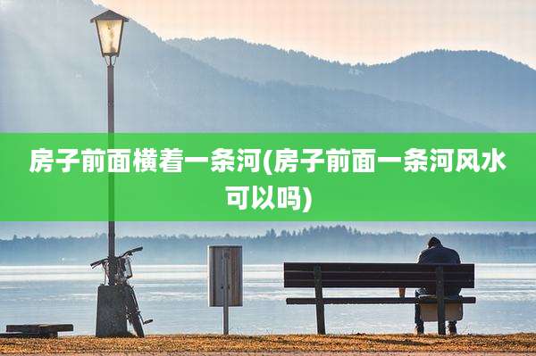 房子前面横着一条河(房子前面一条河风水可以吗)