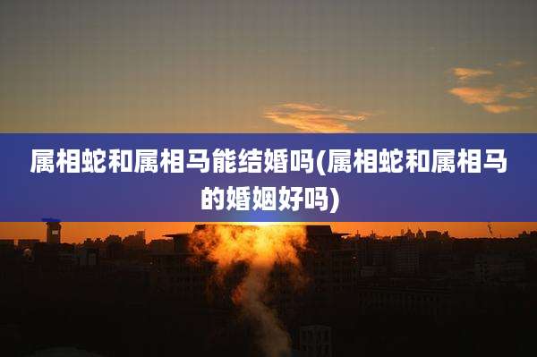 属相蛇和属相马能结婚吗(属相蛇和属相马的婚姻好吗)