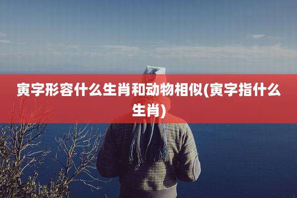 寅字形容什么生肖和动物相似(寅字指什么生肖)