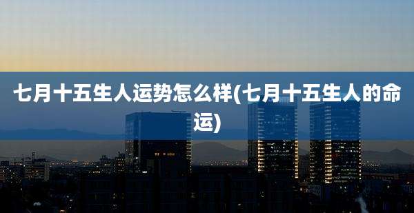 七月十五生人运势怎么样(七月十五生人的命运)