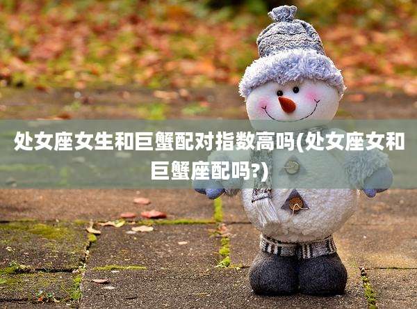 处女座女生和巨蟹配对指数高吗(处女座女和巨蟹座配吗?)