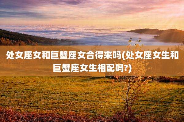 处女座女和巨蟹座女合得来吗(处女座女生和巨蟹座女生相配吗?)