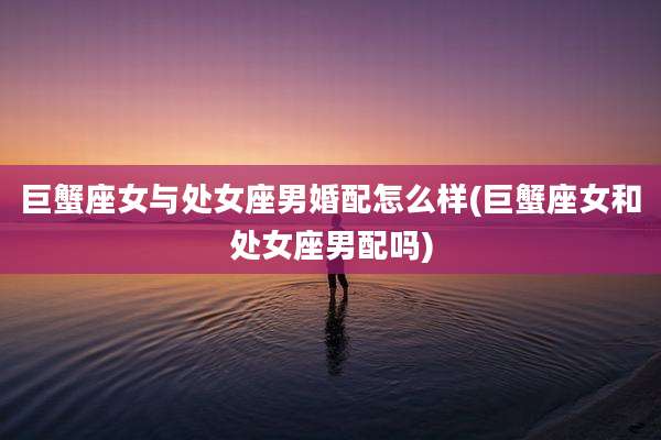 巨蟹座女与处女座男婚配怎么样(巨蟹座女和处女座男配吗)