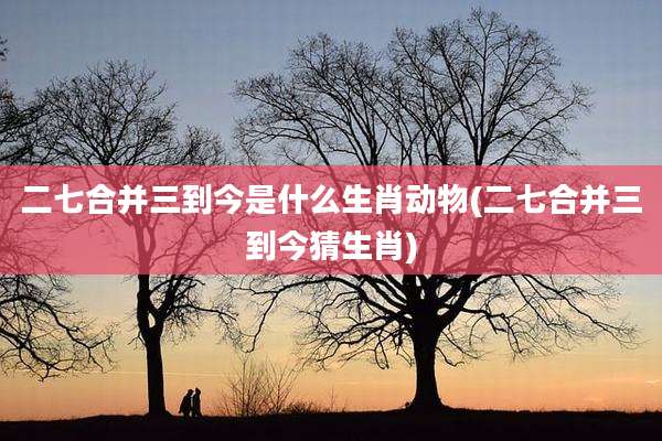 二七合并三到今是什么生肖动物(二七合并三到今猜生肖)