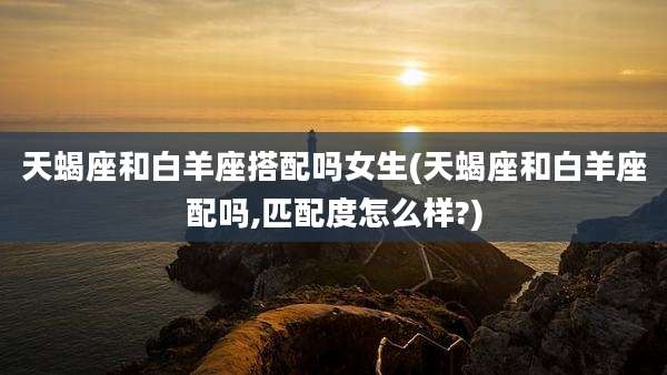 天蝎座和白羊座搭配吗女生(天蝎座和白羊座配吗,匹配度怎么样?)