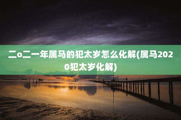 二o二一年属马的犯太岁怎么化解(属马2020犯太岁化解)