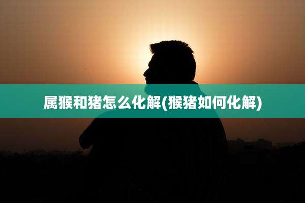 属猴和猪怎么化解(猴猪如何化解)