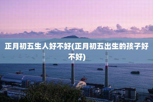 正月初五生人好不好(正月初五出生的孩子好不好)