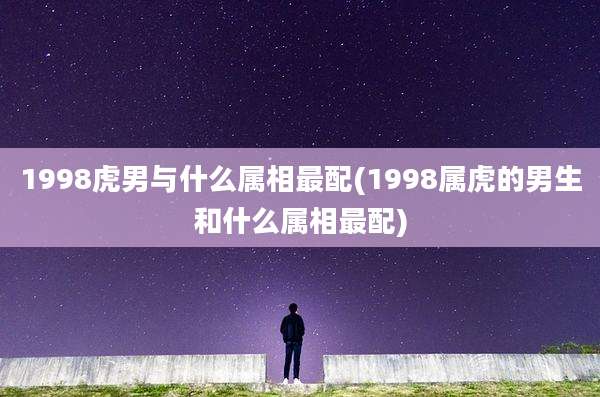 1998虎男与什么属相最配(1998属虎的男生和什么属相最配)