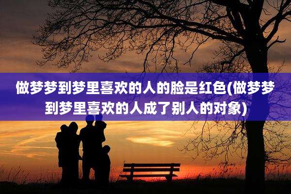 做梦梦到梦里喜欢的人的脸是红色(做梦梦到梦里喜欢的人成了别人的对象)
