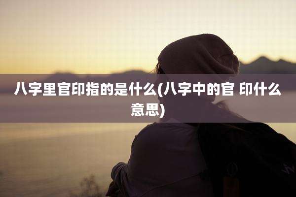 八字里官印指的是什么(八字中的官 印什么意思)