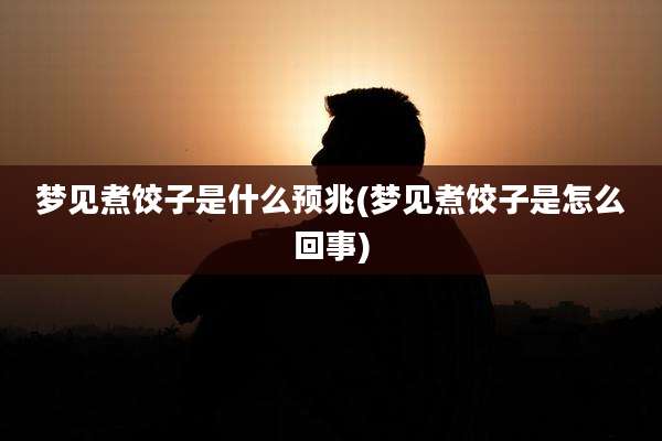 梦见煮饺子是什么预兆(梦见煮饺子是怎么回事)