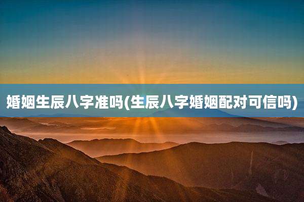 婚姻生辰八字准吗(生辰八字婚姻配对可信吗)
