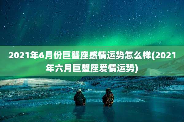 2021年6月份巨蟹座感情运势怎么样(2021年六月巨蟹座爱情运势)