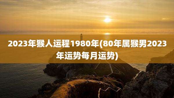 2023年猴人运程1980年(80年属猴男2023年运势每月运势)