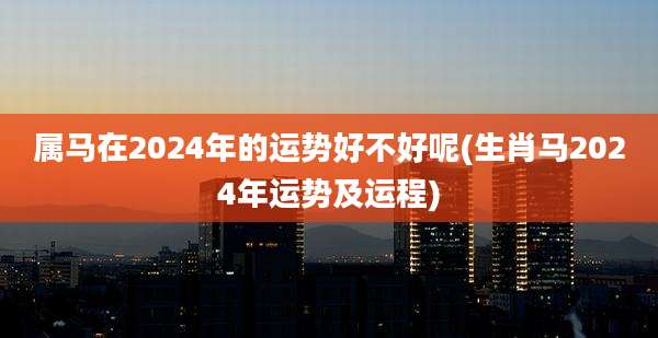 属马在2024年的运势好不好呢(生肖马2024年运势及运程)