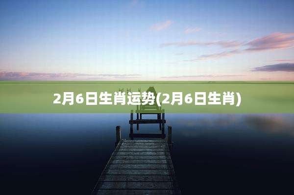 2月6日生肖运势(2月6日生肖)