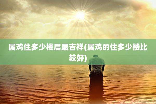 属鸡住多少楼层最吉祥(属鸡的住多少楼比较好)