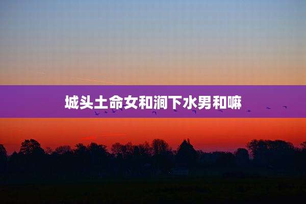 城头土命女和涧下水男和嘛