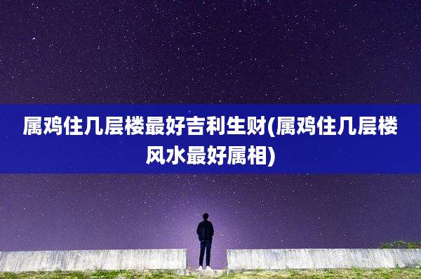 属鸡住几层楼最好吉利生财(属鸡住几层楼风水最好属相)