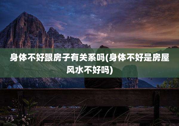 身体不好跟房子有关系吗(身体不好是房屋风水不好吗)