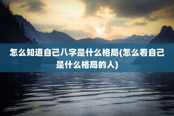 怎么知道自己八字是什么格局(怎么看自己是什么格局的人)