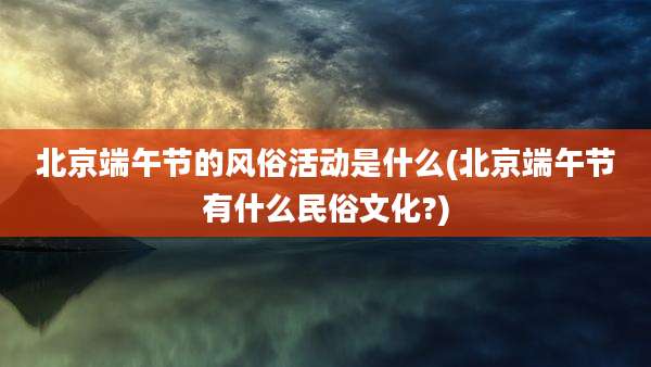 北京端午节的风俗活动是什么(北京端午节有什么民俗文化?)