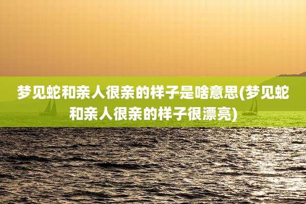 梦见蛇和亲人很亲的样子是啥意思(梦见蛇和亲人很亲的样子很漂亮)