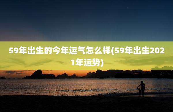 59年出生的今年运气怎么样(59年出生2021年运势)